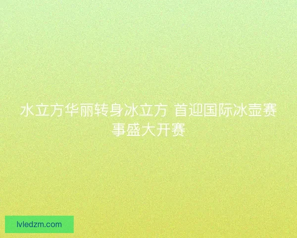 水立方华丽转身冰立方 首迎国际冰壶赛事盛大开赛