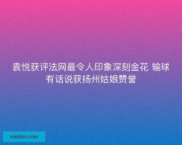 袁悦获评法网最令人印象深刻金花 输球有话说获扬州姑娘赞誉