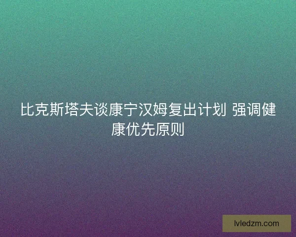 比克斯塔夫谈康宁汉姆复出计划 强调健康优先原则