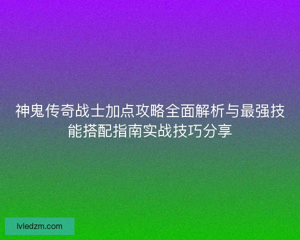 神鬼传奇战士加点攻略全面解析与最强技能搭配指南实战技巧分享