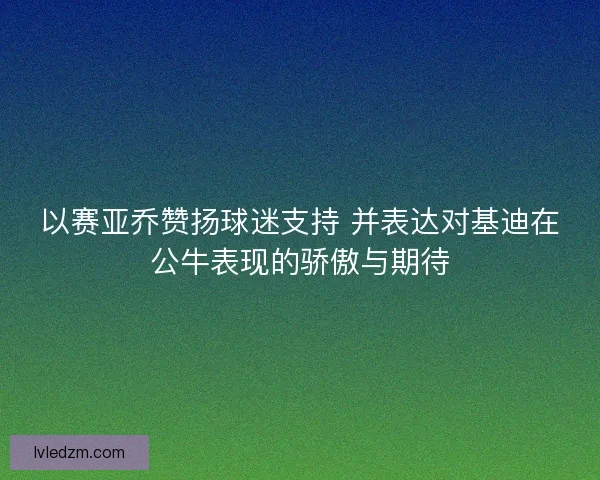 以赛亚乔赞扬球迷支持 并表达对基迪在公牛表现的骄傲与期待