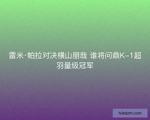 雷米·帕拉对决横山朋哉 谁将问鼎K-1超羽量级冠军