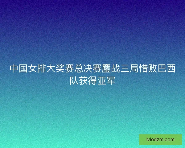 中国女排大奖赛总决赛鏖战三局惜败巴西队获得亚军