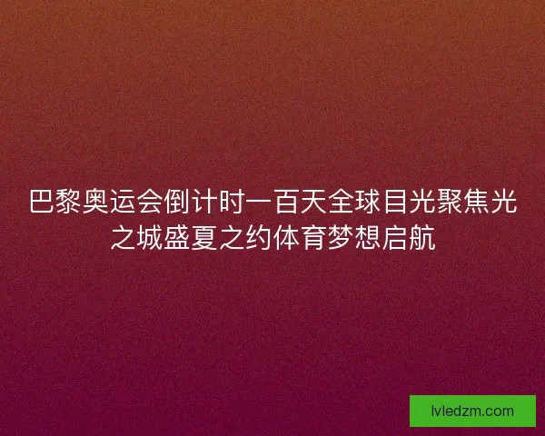 巴黎奥运会倒计时一百天全球目光聚焦光之城盛夏之约体育梦想启航
